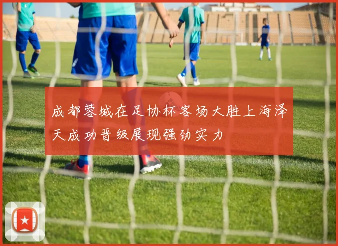 成都蓉城在足协杯客场大胜上海泽天成功晋级展现强劲实力