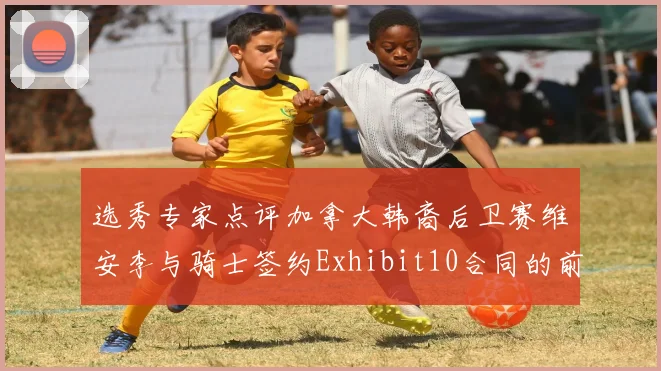选秀专家点评加拿大韩裔后卫赛维安李与骑士签约Exhibit10合同的前景分析