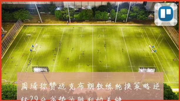 周琦称赞迈克布朗教练轮换策略逆转29分劣势为胜利的关键