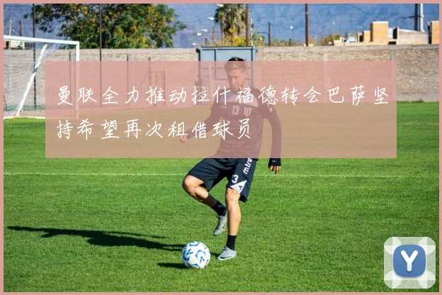曼联全力推动拉什福德转会巴萨坚持希望再次租借球员