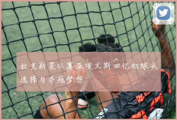 杜克新星以赛亚埃文斯回忆初球衣选择与夺冠梦想